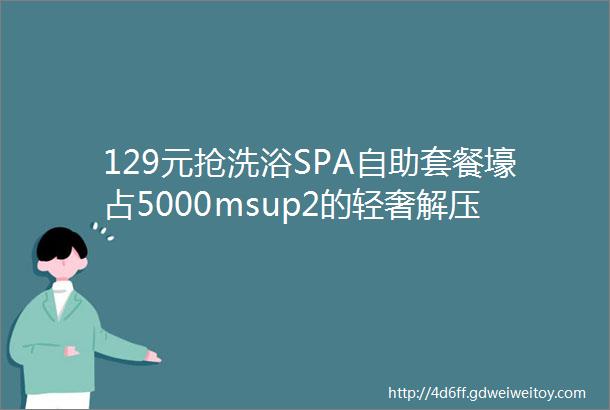 129元抢洗浴SPA自助套餐壕占5000msup2的轻奢解压圣地让你从头爽到脚一秒释放压力